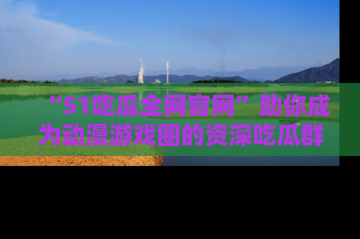 “51吃瓜全网官网”助你成为动漫游戏圈的资深吃瓜群众！