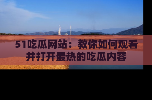51吃瓜网站：教你如何观看并打开最热的吃瓜内容