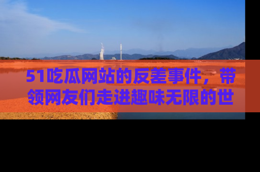 51吃瓜网站的反差事件，带领网友们走进趣味无限的世界