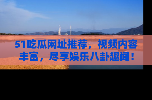 51吃瓜网址推荐，视频内容丰富，尽享娱乐八卦趣闻！