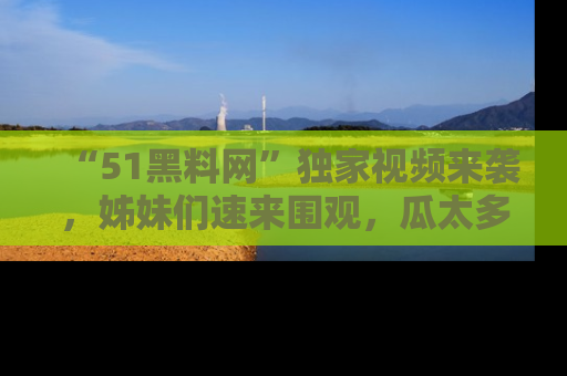 “51黑料网”独家视频来袭，姊妹们速来围观，瓜太多简直停不下来！