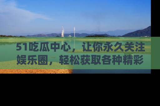 51吃瓜中心，让你永久关注娱乐圈，轻松获取各种精彩的吃瓜信息！