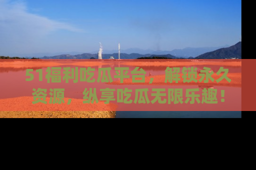 51福利吃瓜平台，解锁永久资源，纵享吃瓜无限乐趣！