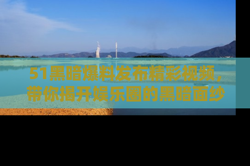 51黑暗爆料发布精彩视频，带你揭开娱乐圈的黑暗面纱