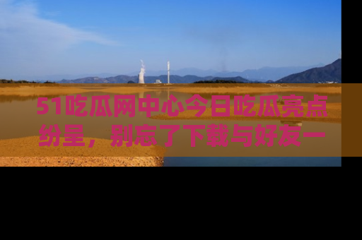 51吃瓜网中心今日吃瓜亮点纷呈，别忘了下载与好友一同分享！
