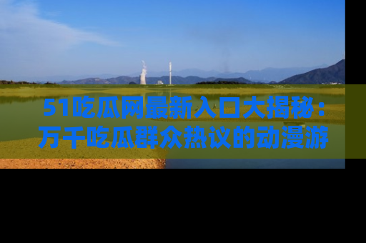 51吃瓜网最新入口大揭秘：万千吃瓜群众热议的动漫游戏事件
