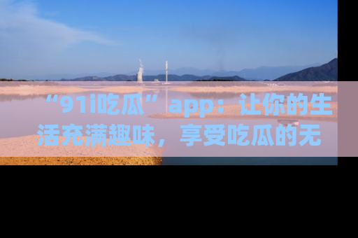 “91i吃瓜”app：让你的生活充满趣味，享受吃瓜的无限乐趣！
