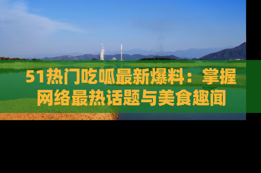 51热门吃呱最新爆料：掌握网络最热话题与美食趣闻