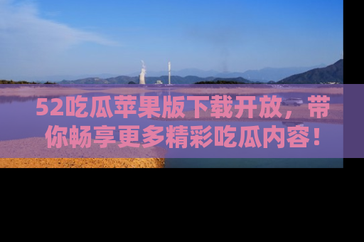 52吃瓜苹果版下载开放，带你畅享更多精彩吃瓜内容！