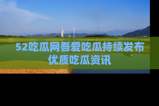 52吃瓜网吾爱吃瓜持续发布优质吃瓜资讯