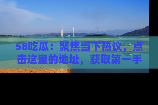 58吃瓜：聚焦当下热议，点击这里的地址，获取第一手的八卦信息！