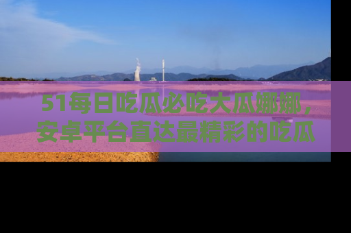 51每日吃瓜必吃大瓜娜娜，安卓平台直达最精彩的吃瓜内容。