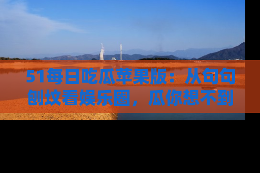 51每日吃瓜苹果版：从句句刨坟看娱乐圈，瓜你想不到的精彩纷呈！