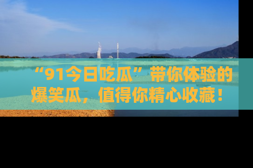 “91今日吃瓜”带你体验的爆笑瓜，值得你精心收藏！