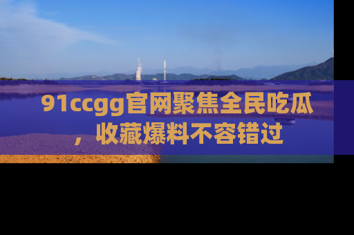 91ccgg官网聚焦全民吃瓜，收藏爆料不容错过