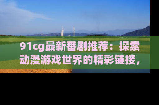 91cg最新番剧推荐:探索动漫游戏世界的精彩链接,尽在此处!