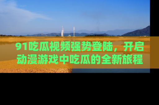91吃瓜视频强势登陆,开启动漫游戏中吃瓜的全新旅程!