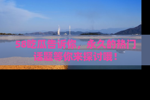 58吃瓜告诉你，永久的热门话题等你来探讨哦！