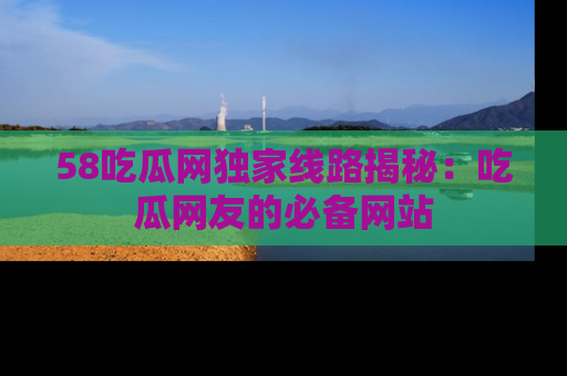 58吃瓜网独家线路揭秘：吃瓜网友的必备网站