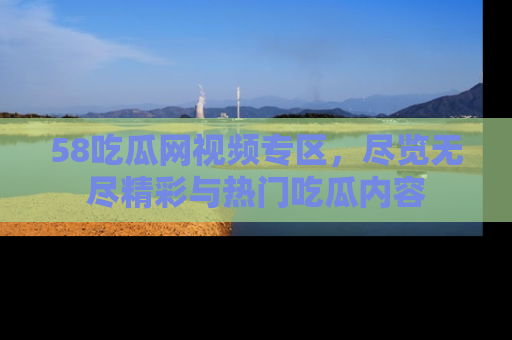 58吃瓜网视频专区，尽览无尽精彩与热门吃瓜内容