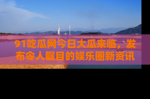 91吃瓜网今日大瓜来临,发布令人瞩目的娱乐圈新资讯!