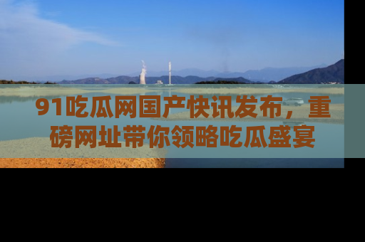 91吃瓜网国产快讯发布,重磅网址带你领略吃瓜盛宴