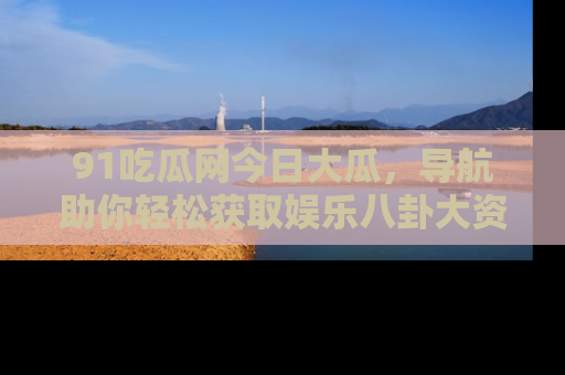 91吃瓜网今日大瓜,导航助你轻松获取娱乐八卦大资讯