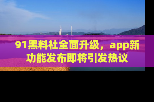 91黑料社全面升级,app新功能发布即将引发热议