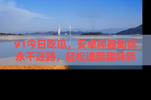 91今日吃瓜,安卓神器助你永不迷路,轻松追踪趣味新闻!
