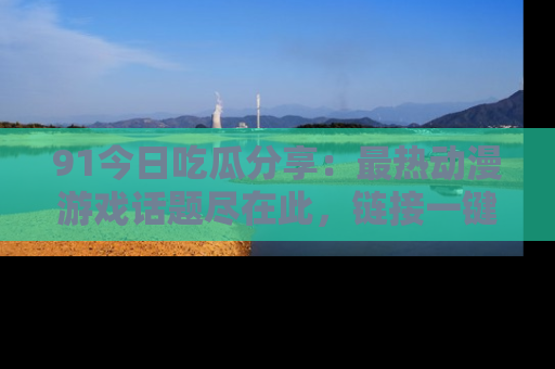 91今日吃瓜分享:最热动漫游戏话题尽在此,链接一键畅游!