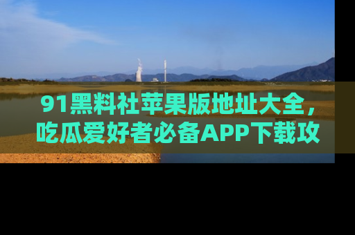 91黑料社苹果版地址大全，吃瓜爱好者必备APP下载攻略