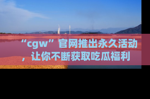 “cgw”官网推出永久活动，让你不断获取吃瓜福利