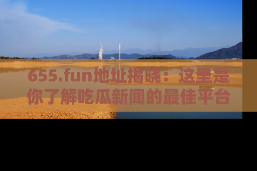 655.fun地址揭晓：这里是你了解吃瓜新闻的最佳平台，快来探索吧！