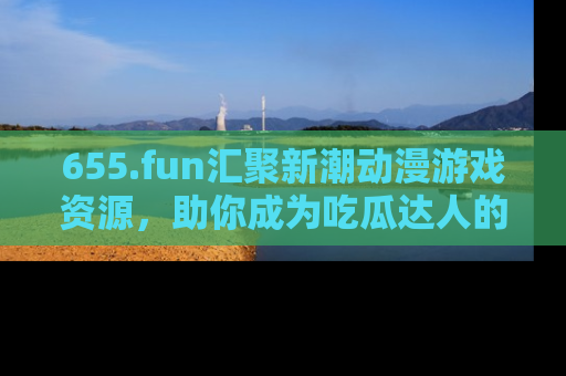 655.fun汇聚新潮动漫游戏资源，助你成为吃瓜达人的必备平台！