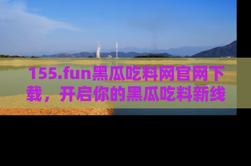 155.fun黑瓜吃料网官网下载,开启你的黑瓜吃料新线路,轻松找到入口!