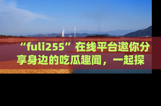 “fuli255”在线平台邀你分享身边的吃瓜趣闻，一起探索生活的小秘密！