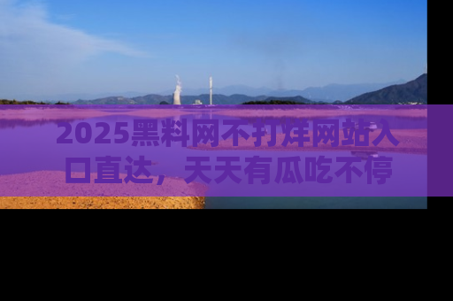 2025黑料网不打烊网站入口直达，天天有瓜吃不停