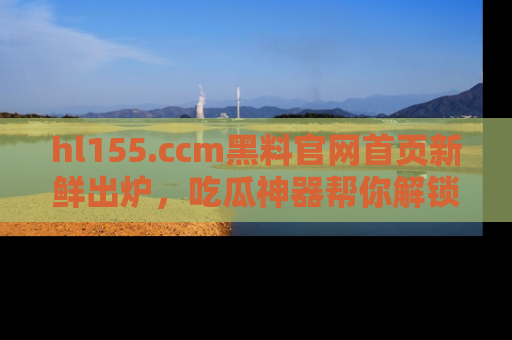 hl155.ccm黑料官网首页新鲜出炉，吃瓜神器帮你解锁那些鲜为人知的内幕！