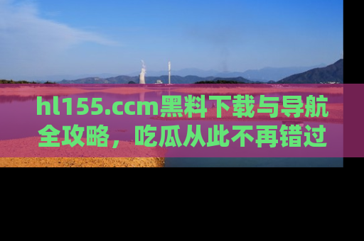 hl155.ccm黑料下载与导航全攻略，吃瓜从此不再错过任何热点