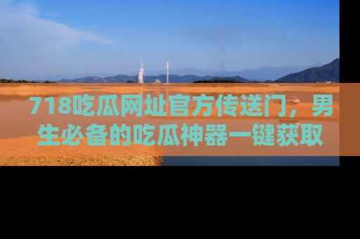 718吃瓜网址官方传送门,男生必备的吃瓜神器一键获取!
