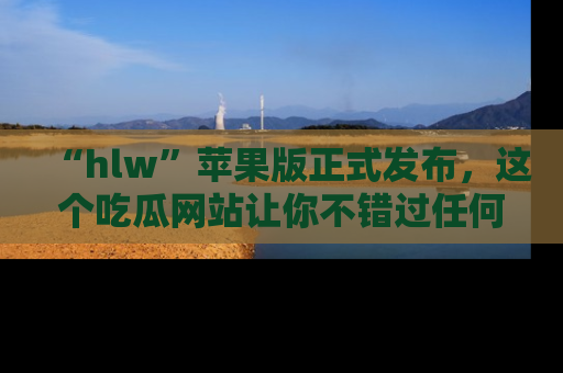 “hlw”苹果版正式发布，这个吃瓜网站让你不错过任何热议话题！
