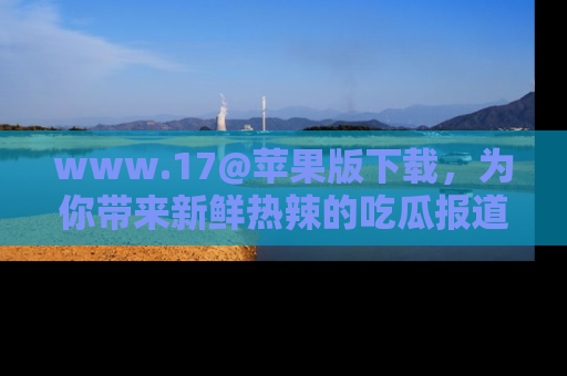 www.17@苹果版下载，为你带来新鲜热辣的吃瓜报道，尽情享受！