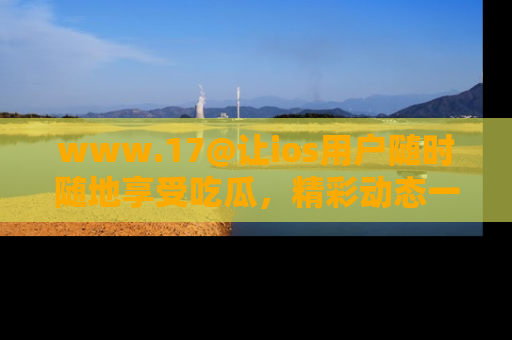 www.17@让ios用户随时随地享受吃瓜，精彩动态一手掌握