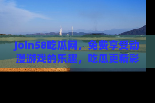 Join58吃瓜网,免费享受动漫游戏的乐趣,吃瓜更精彩!