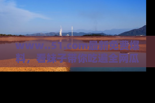 www..51.com最新免费爆料，看妹子带你吃遍全网瓜！