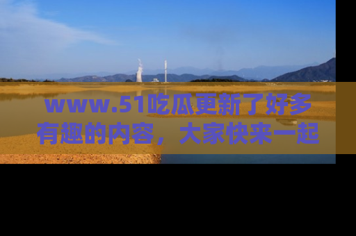 www.51吃瓜更新了好多有趣的内容，大家快来一起享受这波吃瓜热潮吧！