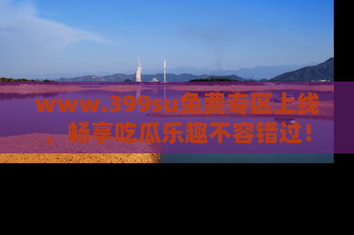 www.399su免费专区上线,畅享吃瓜乐趣不容错过!