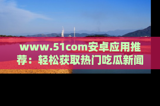 www.51com安卓应用推荐：轻松获取热门吃瓜新闻的秘诀