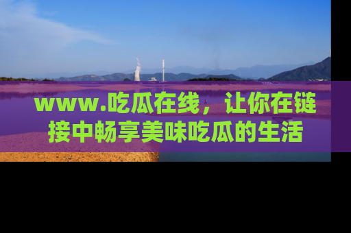 www.吃瓜在线,让你在链接中畅享美味吃瓜的生活