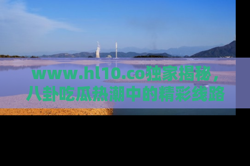 www.hl10.co独家揭秘，八卦吃瓜热潮中的精彩线路推荐